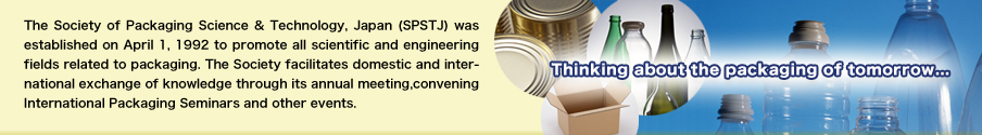 The Society of Packaging Science & Technology, Japan (SPSTJ) was established on April 1, 1992 to promote all scientific and engineering fields related to packaging. The Society facilitates domestic and international exchange of knowledge through its annual meeting,convening International Packaging Seminars and other events./Thinking about the packaging of tomorrow...